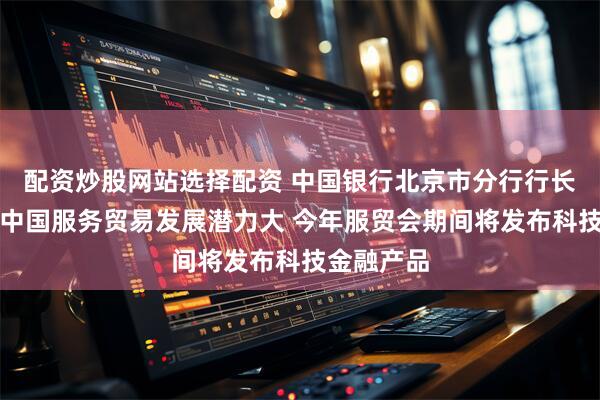 配资炒股网站选择配资 中国银行北京市分行行长蔡兴华：中国服务贸易发展潜力大 今年服贸会期间将发布科技金融产品