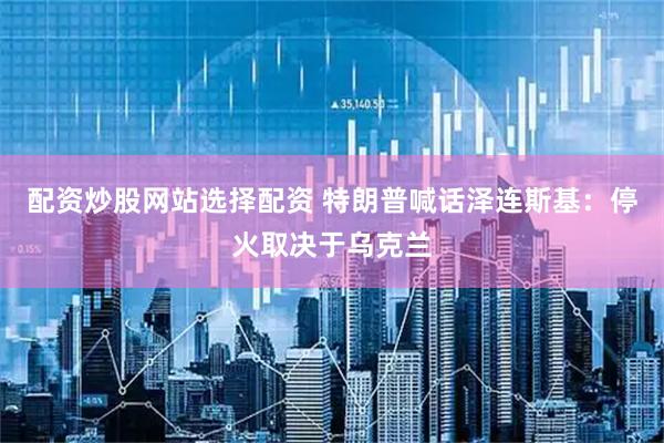 配资炒股网站选择配资 特朗普喊话泽连斯基：停火取决于乌克兰