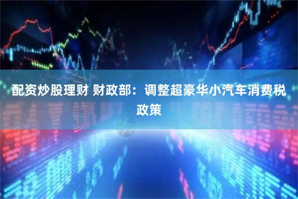 配资炒股理财 财政部：调整超豪华小汽车消费税政策