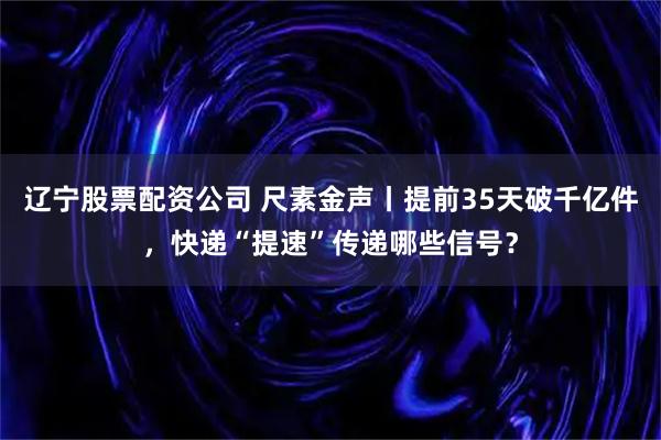 辽宁股票配资公司 尺素金声丨提前35天破千亿件，快递“提速”传递哪些信号？