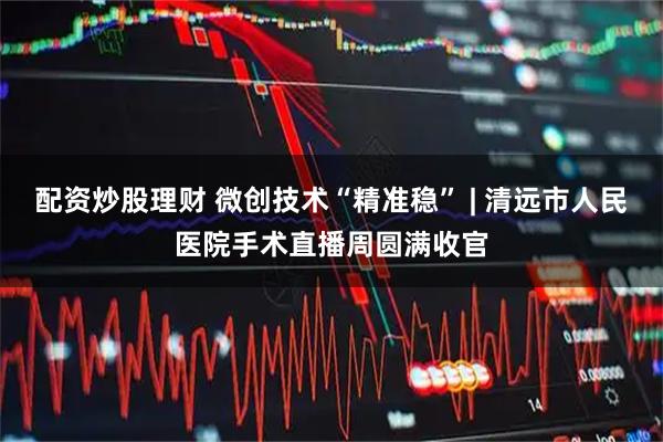 配资炒股理财 微创技术“精准稳” | 清远市人民医院手术直播周圆满收官
