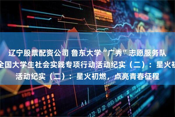 辽宁股票配资公司 鲁东大学“广秀”志愿服务队“井冈情·中国梦”全国大学生社会实践专项行动活动纪实（二）：星火初燃，点亮青春征程