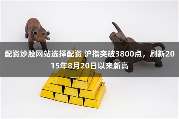 配资炒股网站选择配资 沪指突破3800点，刷新2015年8月20日以来新高