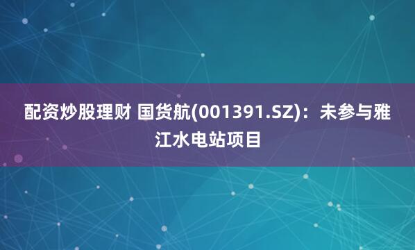 配资炒股理财 国货航(001391.SZ)：未参与雅江水电站项目