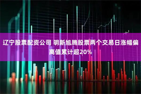 辽宁股票配资公司 明新旭腾股票两个交易日涨幅偏离值累计超20%
