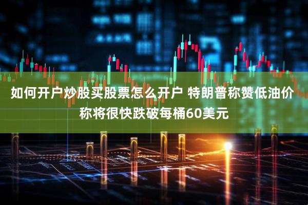 如何开户炒股买股票怎么开户 特朗普称赞低油价 称将很快跌破每桶60美元