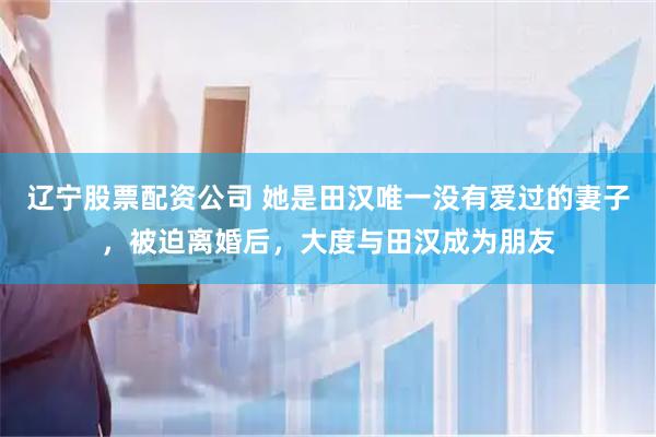 辽宁股票配资公司 她是田汉唯一没有爱过的妻子，被迫离婚后，大度与田汉成为朋友