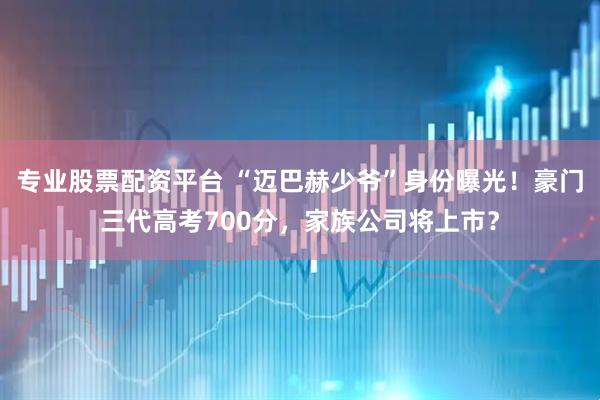 专业股票配资平台 “迈巴赫少爷”身份曝光！豪门三代高考700分，家族公司将上市？