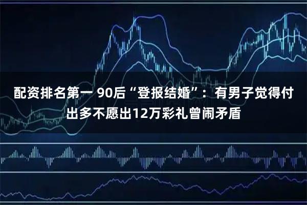 配资排名第一 90后“登报结婚”：有男子觉得付出多不愿出12万彩礼曾闹矛盾