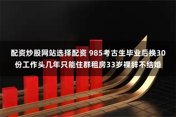配资炒股网站选择配资 985考古生毕业后换30份工作头几年只能住群租房33岁裸辞不结婚