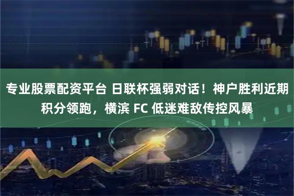 专业股票配资平台 日联杯强弱对话！神户胜利近期积分领跑，横滨 FC 低迷难敌传控风暴