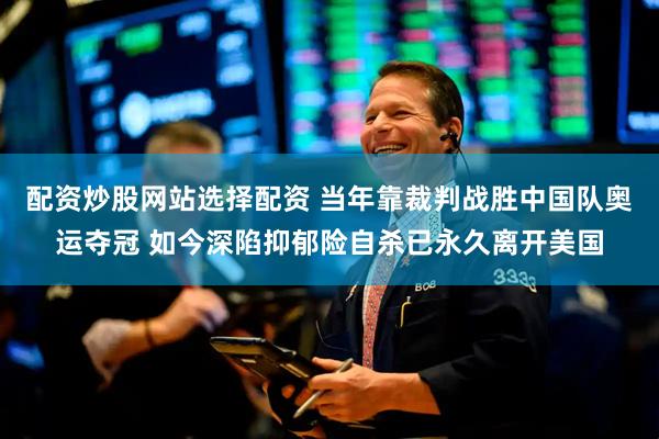 配资炒股网站选择配资 当年靠裁判战胜中国队奥运夺冠 如今深陷抑郁险自杀已永久离开美国