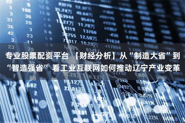 专业股票配资平台 【财经分析】从“制造大省”到“智造强省” 看工业互联网如何推动辽宁产业变革