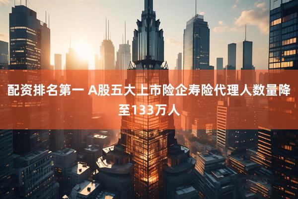 配资排名第一 A股五大上市险企寿险代理人数量降至133万人