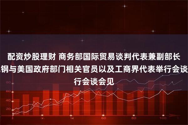 配资炒股理财 商务部国际贸易谈判代表兼副部长李成钢与美国政府部门相关官员以及工商界代表举行会谈会见
