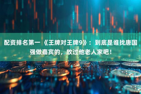 配资排名第一 《王牌对王牌9》：到底是谁找唐国强做嘉宾的，放过他老人家吧！