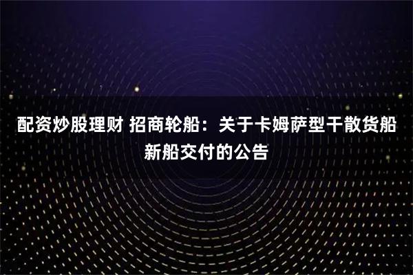 配资炒股理财 招商轮船：关于卡姆萨型干散货船新船交付的公告