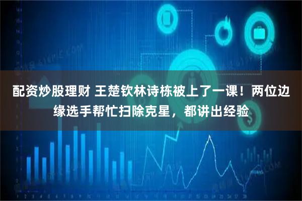 配资炒股理财 王楚钦林诗栋被上了一课！两位边缘选手帮忙扫除克星，都讲出经验