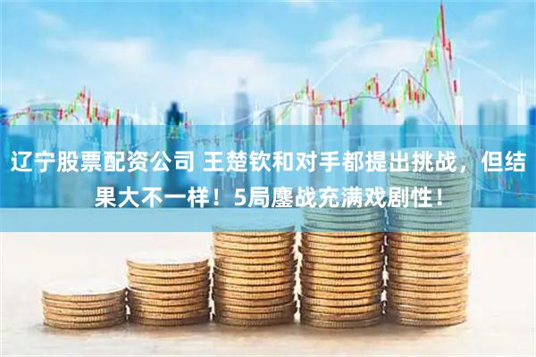 辽宁股票配资公司 王楚钦和对手都提出挑战，但结果大不一样！5局鏖战充满戏剧性！