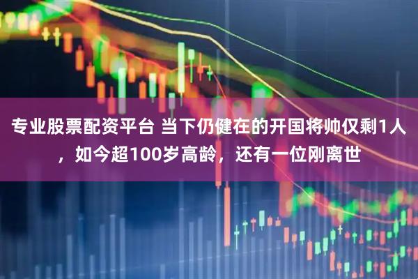 专业股票配资平台 当下仍健在的开国将帅仅剩1人，如今超100岁高龄，还有一位刚离世