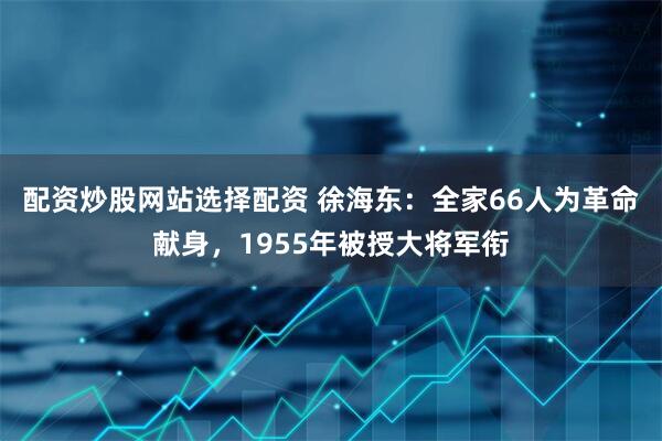 配资炒股网站选择配资 徐海东：全家66人为革命献身，1955年被授大将军衔