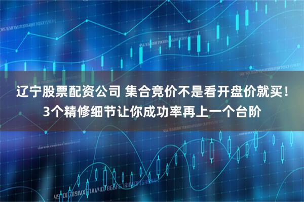 辽宁股票配资公司 集合竞价不是看开盘价就买！3个精修细节让你成功率再上一个台阶