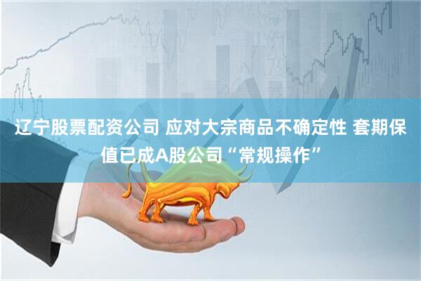 辽宁股票配资公司 应对大宗商品不确定性 套期保值已成A股公司“常规操作”