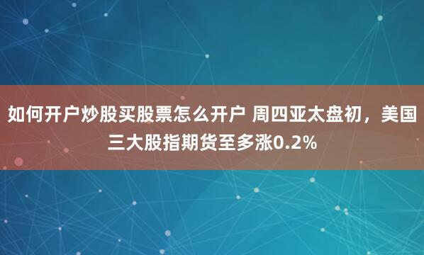 如何开户炒股买股票怎么开户 周四亚太盘初，美国三大股指期货至多涨0.2%