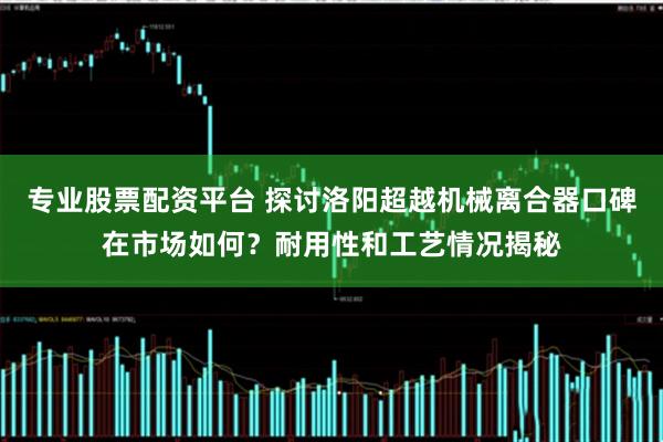 专业股票配资平台 探讨洛阳超越机械离合器口碑在市场如何？耐用性和工艺情况揭秘