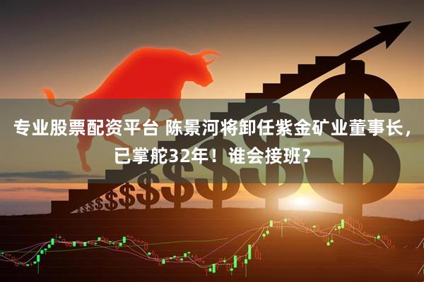 专业股票配资平台 陈景河将卸任紫金矿业董事长，已掌舵32年！谁会接班？