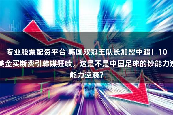 专业股票配资平台 韩国双冠王队长加盟中超！100万美金买断费引韩媒狂喷，这是不是中国足球的钞能力逆袭？