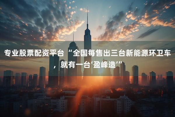 专业股票配资平台 “全国每售出三台新能源环卫车，就有一台‘盈峰造’”