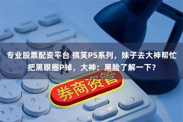 专业股票配资平台 搞笑PS系列，妹子去大神帮忙把黑眼圈P掉，大神：黑脸了解一下？