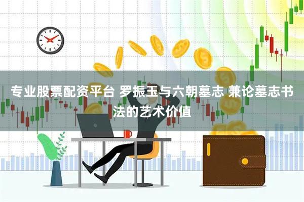 专业股票配资平台 罗振玉与六朝墓志 兼论墓志书法的艺术价值