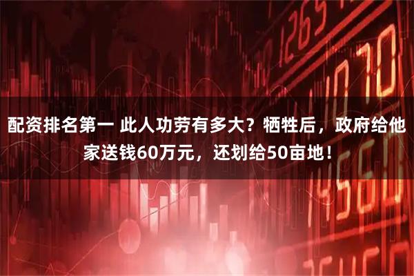 配资排名第一 此人功劳有多大？牺牲后，政府给他家送钱60万元，还划给50亩地！