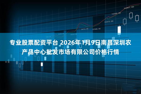 专业股票配资平台 2026年1月9日南昌深圳农产品中心批发市场有限公司价格行情