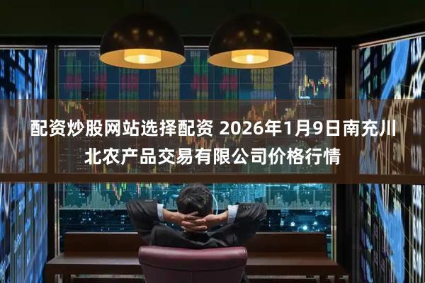 配资炒股网站选择配资 2026年1月9日南充川北农产品交易有限公司价格行情