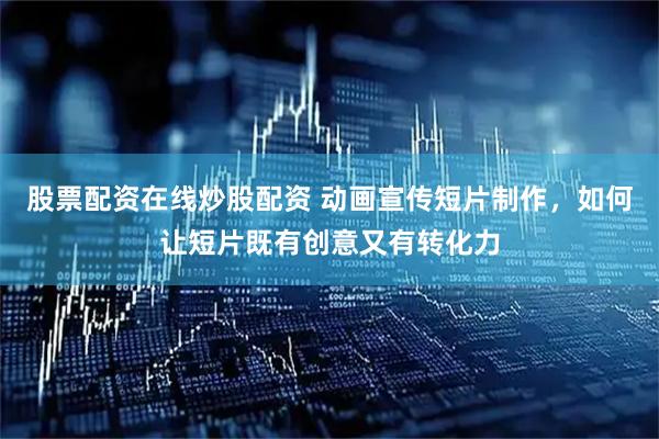 股票配资在线炒股配资 动画宣传短片制作，如何让短片既有创意又有转化力