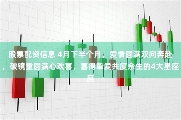 股票配资信息 4月下半个月，爱情圆满双向奔赴，破镜重圆满心欢喜，喜得挚爱共度余生的4大星座