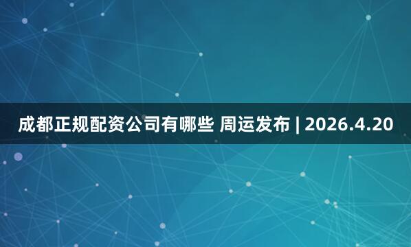成都正规配资公司有哪些 周运发布 | 2026.4.20