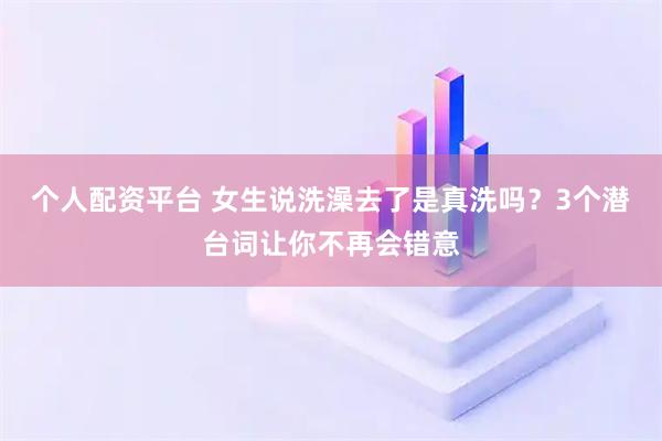 个人配资平台 女生说洗澡去了是真洗吗？3个潜台词让你不再会错意